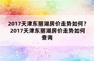 2017天津东丽湖房价走势如何？ 2017天津东丽湖房价走势如何查询